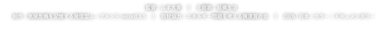 監督：山本大貴　 主題歌：結構生活　 制作：気候危機を記憶する発信型ムーブメント record 1.5　 取材協力：エネルギー問題を考える横須賀の会　 2026/日本/カラー/ドキュメンタリー